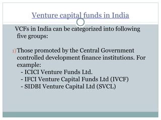 Venture capital funds in India 
VCFs in India can be categorized into following 
five groups: 
1)Those promoted by the Central Government 
controlled development finance institutions. For 
example: 
- ICICI Venture Funds Ltd. 
- IFCI Venture Capital Funds Ltd (IVCF) 
- SIDBI Venture Capital Ltd (SVCL) 
 