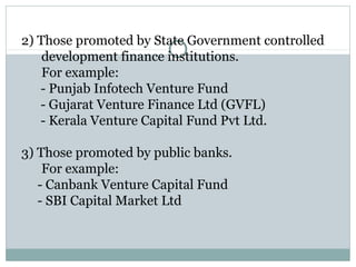 2) Those promoted by State Government controlled 
development finance institutions. 
For example: 
- Punjab Infotech Venture Fund 
- Gujarat Venture Finance Ltd (GVFL) 
- Kerala Venture Capital Fund Pvt Ltd. 
3) Those promoted by public banks. 
For example: 
- Canbank Venture Capital Fund 
- SBI Capital Market Ltd 
 