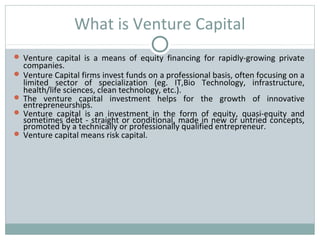 What is Venture Capital 
 Venture capital is a means of equity financing for rapidly-growing private 
companies. 
 Venture Capital firms invest funds on a professional basis, often focusing on a 
limited sector of specialization (eg. IT,Bio Technology, infrastructure, 
health/life sciences, clean technology, etc.). 
 The venture capital investment helps for the growth of innovative 
entrepreneurships. 
 Venture capital is an investment in the form of equity, quasi-equity and 
sometimes debt - straight or conditional, made in new or untried concepts, 
promoted by a technically or professionally qualified entrepreneur. 
 Venture capital means risk capital. 
 