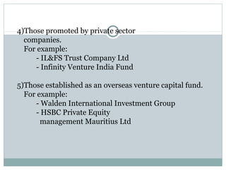4)Those promoted by private sector 
companies. 
For example: 
- IL&FS Trust Company Ltd 
- Infinity Venture India Fund 
5)Those established as an overseas venture capital fund. 
For example: 
- Walden International Investment Group 
- HSBC Private Equity 
management Mauritius Ltd 
 