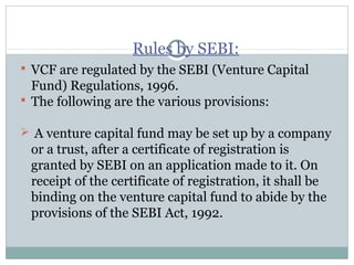 Rules by SEBI: 
 VCF are regulated by the SEBI (Venture Capital 
Fund) Regulations, 1996. 
 The following are the various provisions: 
 A venture capital fund may be set up by a company 
or a trust, after a certificate of registration is 
granted by SEBI on an application made to it. On 
receipt of the certificate of registration, it shall be 
binding on the venture capital fund to abide by the 
provisions of the SEBI Act, 1992. 
 