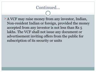 Continued… 
A VCF may raise money from any investor, Indian, 
Non-resident Indian or foreign, provided the money 
accepted from any investor is not less than Rs 5 
lakhs. The VCF shall not issue any document or 
advertisement inviting offers from the public for 
subscription of its security or units 
 