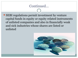 Continued… 
SEBI regulations permit investment by venture 
capital funds in equity or equity related instruments 
of unlisted companies and also in financially weak 
and sick industries whose shares are listed or 
unlisted 
 