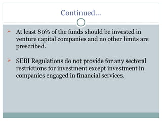 Continued… 
 At least 80% of the funds should be invested in 
venture capital companies and no other limits are 
prescribed. 
 SEBI Regulations do not provide for any sectoral 
restrictions for investment except investment in 
companies engaged in financial services. 
 