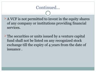 Continued… 
A VCF is not permitted to invest in the equity shares 
of any company or institutions providing financial 
services. 
The securities or units issued by a venture capital 
fund shall not be listed on any recognized stock 
exchange till the expiry of 4 years from the date of 
issuance . 
 