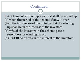 Continued… 
A Scheme of VCF set up as a trust shall be wound up 
(a) when the period of the scheme if any, is over 
(b) If the trustee are of the opinion that the winding 
up shall be in the interest of the investors 
(c) 75% of the investors in the scheme pass a 
resolution for winding up or, 
(d) If SEBI so directs in the interest of the investors. 
 