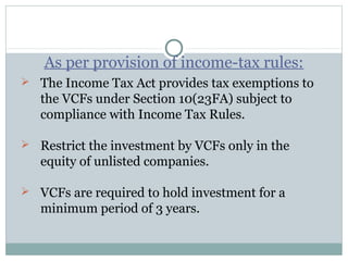 As per provision of income-tax rules: 
 The Income Tax Act provides tax exemptions to 
the VCFs under Section 10(23FA) subject to 
compliance with Income Tax Rules. 
 Restrict the investment by VCFs only in the 
equity of unlisted companies. 
 VCFs are required to hold investment for a 
minimum period of 3 years. 
 