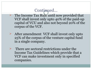 Continued… 
 The Income Tax Rule until now provided that 
VCF shall invest only upto 40% of the paid-up 
capital of VCU and also not beyond 20% of the 
corpus of the VCF. 
 After amendment VCF shall invest only upto 
25% of the corpus of the venture capital fund 
in a single company. 
 There are sectoral restrictions under the 
Income Tax Guidelines which provide that a 
VCF can make investment only in specified 
companies. 
 