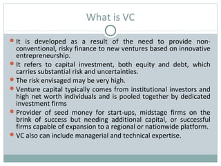 What is VC 
It is developed as a result of the need to provide non-conventional, 
risky finance to new ventures based on innovative 
entrepreneurship. 
It refers to capital investment, both equity and debt, which 
carries substantial risk and uncertainties. 
The risk envisaged may be very high. 
Venture capital typically comes from institutional investors and 
high net worth individuals and is pooled together by dedicated 
investment firms 
Provider of seed money for start-ups, midstage firms on the 
brink of success but needing additional capital, or successful 
firms capable of expansion to a regional or nationwide platform. 
VC also can include managerial and technical expertise. 
 