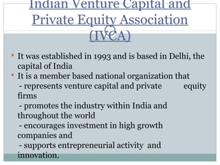 Indian Venture Capital and 
Private Equity Association 
(IVCA) 
 It was established in 1993 and is based in Delhi, the 
capital of India 
 It is a member based national organization that 
- represents venture capital and private equity 
firms 
- promotes the industry within India and 
throughout the world 
- encourages investment in high growth 
companies and 
- supports entrepreneurial activity and 
innovation. 
 