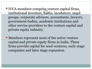 IVCA members comprise venture capital firms, 
institutional investors, banks, incubators, angel 
groups, corporate advisors, accountants, lawyers, 
government bodies, academic institutions and 
other service providers to the venture capital and 
private equity industry. 
Members represent most of the active venture 
capital and private equity firms in India. These 
firms provide capital for seed ventures, early stage 
companies and later stage expansion. 
 
