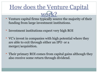 How does the Venture Capital 
work? 
 Venture capital firms typically source the majority of their 
funding from large investment institutions. 
 Investment institutions expect very high ROI 
 VC’s invest in companies with high potential where they 
are able to exit through either an IPO or a 
merger/acquisition. 
 Their primary ROI comes from capital gains although they 
also receive some return through dividend. 
 