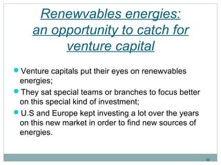 Renewvables energies: 
an opportunity to catch for 
venture capital 
Venture capitals put their eyes on renewvables 
energies; 
They sat special teams or branches to focus better 
on this special kind of investment; 
U.S and Europe kept investing a lot over the years 
on this new market in order to find new sources of 
energies. 
56 
 