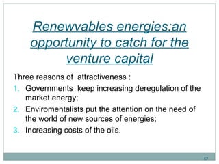Renewvables energies:an 
opportunity to catch for the 
venture capital 
Three reasons of attractiveness : 
1. Governments keep increasing deregulation of the 
market energy; 
2. Enviromentalists put the attention on the need of 
the world of new sources of energies; 
3. Increasing costs of the oils. 
57 
 