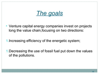 The goals 
• Venture capital energy companies invest on projects 
long the value chain,focusing on two directions: 
1.Increasing efficiency of the energetic system; 
1.Decreasing the use of fossil fuel put down the values 
of the pollutions. 
58 
 