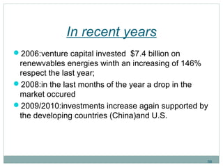 In recent years 
2006:venture capital invested $7.4 billion on 
renewvables energies winth an increasing of 146% 
respect the last year; 
2008:in the last months of the year a drop in the 
market occured 
2009/2010:investments increase again supported by 
the developing countries (China)and U.S. 
59 
 