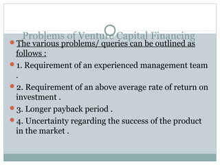 Problems of Venture Capital Financing 
The various problems/ queries can be outlined as 
follows : 
1. Requirement of an experienced management team 
. 
2. Requirement of an above average rate of return on 
investment . 
3. Longer payback period . 
4. Uncertainty regarding the success of the product 
in the market . 
 