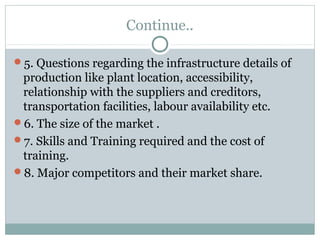 Continue.. 
5. Questions regarding the infrastructure details of 
production like plant location, accessibility, 
relationship with the suppliers and creditors, 
transportation facilities, labour availability etc. 
6. The size of the market . 
7. Skills and Training required and the cost of 
training. 
8. Major competitors and their market share. 
 