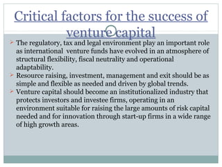 Critical factors for the success of 
venture capital 
 The regulatory, tax and legal environment play an important role 
as international venture funds have evolved in an atmosphere of 
structural flexibility, fiscal neutrality and operational 
adaptability. 
 Resource raising, investment, management and exit should be as 
simple and flexible as needed and driven by global trends. 
 Venture capital should become an institutionalized industry that 
protects investors and investee firms, operating in an 
environment suitable for raising the large amounts of risk capital 
needed and for innovation through start-up firms in a wide range 
of high growth areas. 
 