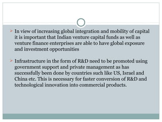  In view of increasing global integration and mobility of capital 
it is important that Indian venture capital funds as well as 
venture finance enterprises are able to have global exposure 
and investment opportunities 
 Infrastructure in the form of R&D need to be promoted using 
government support and private management as has 
successfully been done by countries such like US, Israel and 
China etc. This is necessary for faster conversion of R&D and 
technological innovation into commercial products. 
 