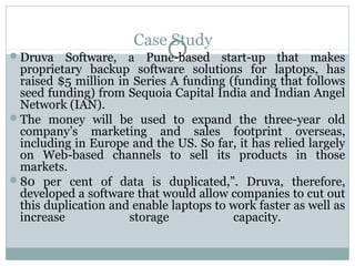 Case Study 
Druva Software, a Pune-based start-up that makes 
proprietary backup software solutions for laptops, has 
raised $5 million in Series A funding (funding that follows 
seed funding) from Sequoia Capital India and Indian Angel 
Network (IAN). 
The money will be used to expand the three-year old 
company’s marketing and sales footprint overseas, 
including in Europe and the US. So far, it has relied largely 
on Web-based channels to sell its products in those 
markets. 
80 per cent of data is duplicated,”. Druva, therefore, 
developed a software that would allow companies to cut out 
this duplication and enable laptops to work faster as well as 
increase storage capacity. 
 