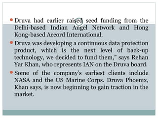 Druva had earlier raised seed funding from the 
Delhi-based Indian Angel Network and Hong 
Kong-based Accord International. 
Druva was developing a continuous data protection 
product, which is the next level of back-up 
technology, we decided to fund them,” says Rehan 
Yar Khan, who represents IAN on the Druva board. 
Some of the company’s earliest clients include 
NASA and the US Marine Corps. Druva Phoenix, 
Khan says, is now beginning to gain traction in the 
market. 
 