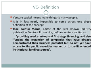 VC- Definition 
Venture capital means many things to many people. 
It is in fact nearly impossible to come across one single 
definition of the concept. 
Jane Koloski Morris, editor of the well known industry 
publication, Venture Economics, defines venture capital as: 
'providing seed, start-up and first stage financing' and also 
'funding the expansion of companies that have already 
demonstrated their business potential but do not yet have 
access to the public securities market or to credit oriented 
institutional funding sources’. 
 