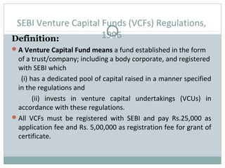 SEBI Venture Capital Funds (VCFs) Regulations, 
Definition: 1996 
A Venture Capital Fund means a fund established in the form 
of a trust/company; including a body corporate, and registered 
with SEBI which 
(i) has a dedicated pool of capital raised in a manner specified 
in the regulations and 
(ii) invests in venture capital undertakings (VCUs) in 
accordance with these regulations. 
All VCFs must be registered with SEBI and pay Rs.25,000 as 
application fee and Rs. 5,00,000 as registration fee for grant of 
certificate. 
 