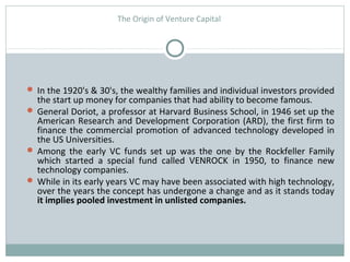 The Origin of Venture Capital 
 In the 1920's & 30's, the wealthy families and individual investors provided 
the start up money for companies that had ability to become famous. 
 General Doriot, a professor at Harvard Business School, in 1946 set up the 
American Research and Development Corporation (ARD), the first firm to 
finance the commercial promotion of advanced technology developed in 
the US Universities. 
 Among the early VC funds set up was the one by the Rockfeller Family 
which started a special fund called VENROCK in 1950, to finance new 
technology companies. 
 While in its early years VC may have been associated with high technology, 
over the years the concept has undergone a change and as it stands today 
it implies pooled investment in unlisted companies. 
 