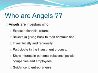Who are Angels ?? 
Angels are investors who: 
Expect a financial return. 
Believe in giving back to their communities. 
Invest locally and regionally. 
Participate in the investment process. 
Show interest in personal relationships with 
companies and employees. 
Guidance to entrepreneurs. 
 