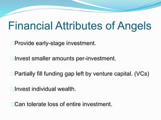 Financial Attributes of Angels 
Provide early-stage investment. 
Invest smaller amounts per-investment. 
Partially fill funding gap left by venture capital. (VCs) 
Invest individual wealth. 
Can tolerate loss of entire investment. 
 