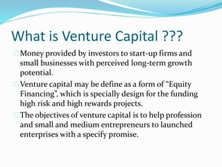 What is Venture Capital ??? 
Money provided by investors to start-up firms and 
small businesses with perceived long-term growth 
potential. 
Venture capital may be define as a form of “Equity 
Financing”, which is specially design for the funding 
high risk and high rewards projects. 
The objectives of venture capital is to help profession 
and small and medium entrepreneurs to launched 
enterprises with a specify promise. 
 