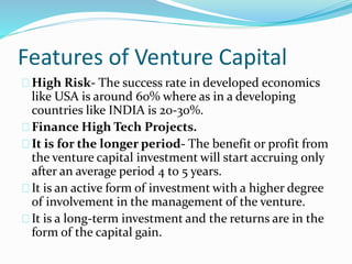 Features of Venture Capital 
High Risk- The success rate in developed economics 
like USA is around 60% where as in a developing 
countries like INDIA is 20-30%. 
Finance High Tech Projects. 
It is for the longer period- The benefit or profit from 
the venture capital investment will start accruing only 
after an average period 4 to 5 years. 
It is an active form of investment with a higher degree 
of involvement in the management of the venture. 
It is a long-term investment and the returns are in the 
form of the capital gain. 
 