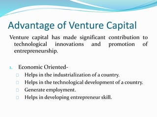 Advantage of Venture Capital 
Venture capital has made significant contribution to 
technological innovations and promotion of 
entrepreneurship. 
1. Economic Oriented- 
Helps in the industrialization of a country. 
Helps in the technological development of a country. 
Generate employment. 
Helps in developing entrepreneur skill. 
 