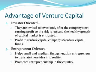 Advantage of Venture Capital 
2. Investor Oriented- 
They are invited to invest only after the company start 
earning profit so the risk is less and the healthy growth 
of capital market is entrusted. 
Profit to venture capital company’s/venture capital 
funds. 
3. Entrepreneur Oriented- 
Helps small and medium first generation entrepreneur 
to translate there idea into reality. 
Promotes entrepreneurship in the country. 
 