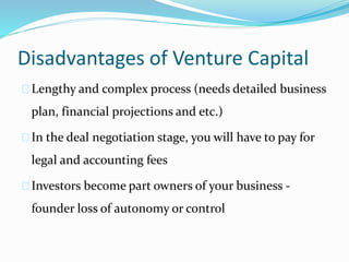 Disadvantages of Venture Capital 
Lengthy and complex process (needs detailed business 
plan, financial projections and etc.) 
In the deal negotiation stage, you will have to pay for 
legal and accounting fees 
Investors become part owners of your business - 
founder loss of autonomy or control 
 