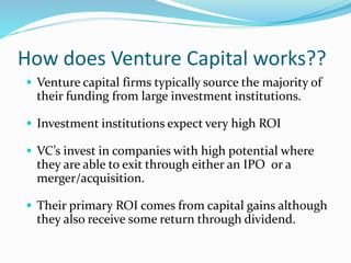 How does Venture Capital works?? 
 Venture capital firms typically source the majority of 
their funding from large investment institutions. 
 Investment institutions expect very high ROI 
 VC’s invest in companies with high potential where 
they are able to exit through either an IPO or a 
merger/acquisition. 
 Their primary ROI comes from capital gains although 
they also receive some return through dividend. 
 