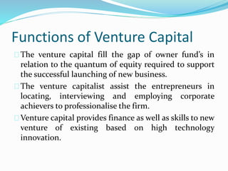 Functions of Venture Capital 
The venture capital fill the gap of owner fund’s in 
relation to the quantum of equity required to support 
the successful launching of new business. 
The venture capitalist assist the entrepreneurs in 
locating, interviewing and employing corporate 
achievers to professionalise the firm. 
Venture capital provides finance as well as skills to new 
venture of existing based on high technology 
innovation. 
 
