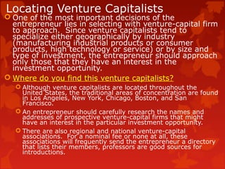 Locating Venture Capitalists
 One of the most important decisions of the
entrepreneur lies in selecting with venture-capital firm
to approach. Since venture capitalists tend to
specialize either geographically by industry
(manufacturing industrial products or consumer
products, high technology or service) or by size and
type of investment, the entrepreneur should approach
only those that they have an interest in the
investment opportunity.
 Where do you find this venture capitalists?
 Although venture capitalists are located throughout the
United States, the traditional areas of concentration are found
in Los Angeles, New York, Chicago, Boston, and San
Francisco.
 An entrepreneur should carefully research the names and
addresses of prospective venture-capital firms that might
have an interest in the particular investment opportunity.
 There are also regional and national venture-capital
associations. For a nominal fee or none at all, these
associations will frequently send the entrepreneur a directory
that lists their members, professors are good sources for
introductions.
 