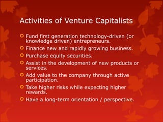 Activities of Venture Capitalists
 Fund first generation technology-driven (or
knowledge driven) entrepreneurs.
 Finance new and rapidly growing business.
 Purchase equity securities.
 Assist in the development of new products or
services.
 Add value to the company through active
participation.
 Take higher risks while expecting higher
rewards.
 Have a long-term orientation / perspective.
 