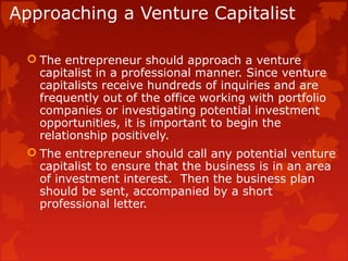 Approaching a Venture Capitalist
 The entrepreneur should approach a venture
capitalist in a professional manner. Since venture
capitalists receive hundreds of inquiries and are
frequently out of the office working with portfolio
companies or investigating potential investment
opportunities, it is important to begin the
relationship positively.
 The entrepreneur should call any potential venture
capitalist to ensure that the business is in an area
of investment interest. Then the business plan
should be sent, accompanied by a short
professional letter.
 