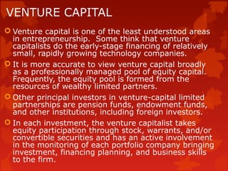 VENTURE CAPITAL
 Venture capital is one of the least understood areas
in entrepreneurship. Some think that venture
capitalists do the early-stage financing of relatively
small, rapidly growing technology companies.
 It is more accurate to view venture capital broadly
as a professionally managed pool of equity capital.
Frequently, the equity pool is formed from the
resources of wealthy limited partners.
 Other principal investors in venture-capital limited
partnerships are pension funds, endowment funds,
and other institutions, including foreign investors.
 In each investment, the venture capitalist takes
equity participation through stock, warrants, and/or
convertible securities and has an active involvement
in the monitoring of each portfolio company bringing
investment, financing planning, and business skills
to the firm.
 