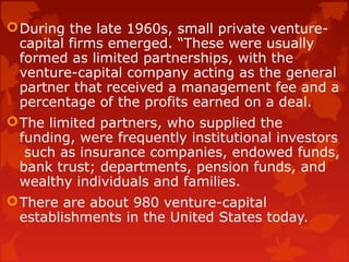During the late 1960s, small private venture-
capital firms emerged. “These were usually
formed as limited partnerships, with the
venture-capital company acting as the general
partner that received a management fee and a
percentage of the profits earned on a deal.
The limited partners, who supplied the
funding, were frequently institutional investors
such as insurance companies, endowed funds,
bank trust; departments, pension funds, and
wealthy individuals and families.
There are about 980 venture-capital
establishments in the United States today.
 