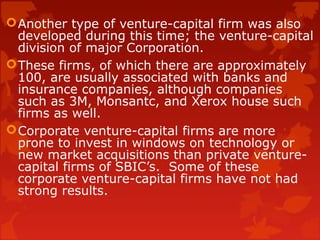 Another type of venture-capital firm was also
developed during this time; the venture-capital
division of major Corporation.
These firms, of which there are approximately
100, are usually associated with banks and
insurance companies, although companies
such as 3M, Monsantc, and Xerox house such
firms as well.
Corporate venture-capital firms are more
prone to invest in windows on technology or
new market acquisitions than private venture-
capital firms of SBIC’s. Some of these
corporate venture-capital firms have not had
strong results.
 