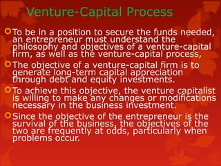 Venture-Capital Process
To be in a position to secure the funds needed,
an entrepreneur must understand the
philosophy and objectives of a venture-capital
firm, as well as the venture-capital process,
The objective of a venture-capital firm is to
generate long-term capital appreciation
through debt and equity investments.
To achieve this objective, the venture capitalist
is willing to make any changes or modifications
necessary in the business investment.
Since the objective of the entrepreneur is the
survival of the business, the objectives of the
two are frequently at odds, particularly when
problems occur.
 