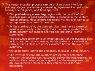  The venture-capital process can be broken down into four
primary stages: preliminary screening, agreement on principal
terms, due diligence, and final approval.
 The preliminary screening begins with the receipt of the
business plan. A good business plan is essential in the venture-
capital process. Most venture capitalists will not even talk to an
entrepreneur who doesn’t have one.
 As the starting point, the business plan must have a clear-cut
mission and clearly stated objectives that are supported by an in-
depth industry and market analysis and proforma income
statements.
 The executive summary is an important part of this business plan,
as it is used for initial screening in this preliminary evaluation.
Many business plans are never evaluated beyond the executive
summary.
 the appropriate knowledge and ability to invest in that industry.
 The investor reviews the numbers presented to determine
whether the business can reasonably deliver the ROI required. In
addition, the credentials and capability of the management team
are evaluated to determine if they can carry out the plan
presented.
 