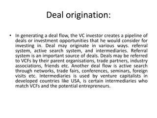 Deal origination:
• In generating a deal flow, the VC investor creates a pipeline of
deals or investment opportunities that he would consider for
investing in. Deal may originate in various ways. referral
system, active search system, and intermediaries. Referral
system is an important source of deals. Deals may be referred
to VCFs by their parent organisations, trade partners, industry
associations, friends etc. Another deal flow is active search
through networks, trade fairs, conferences, seminars, foreign
visits etc. Intermediaries is used by venture capitalists in
developed countries like USA, is certain intermediaries who
match VCFs and the potential entrepreneurs.
 