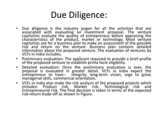 Due Diligence:
• Due diligence is the industry jargon for all the activities that are
associated with evaluating an investment proposal. The venture
capitalists evaluate the quality of entrepreneur before appraising the
characteristics of the product, market or technology. Most venture
capitalists ask for a business plan to make an assessment of the possible
risk and return on the venture. Business plan contains detailed
information about the proposed venture. The evaluation of ventures by
VCFs in India includes;
• Preliminary evaluation: The applicant required to provide a brief profile
of the proposed venture to establish prima facie eligibility.
• Detailed evaluation: Once the preliminary evaluation is over, the
proposal is evaluated in greater detail. VCFs in India expect the
entrepreneur to have:- Integrity, long-term vision, urge to grow,
managerial skills, commercial orientation.
• VCFs in India also make the risk analysis of the proposed projects which
includes: Product risk, Market risk, Technological risk and
Entrepreneurial risk. The final decision is taken in terms of the expected
risk-return trade-off as shown in Figure.
 