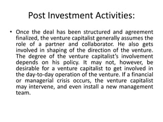 Post Investment Activities:
• Once the deal has been structured and agreement
finalized, the venture capitalist generally assumes the
role of a partner and collaborator. He also gets
involved in shaping of the direction of the venture.
The degree of the venture capitalist’s involvement
depends on his policy. It may not, however, be
desirable for a venture capitalist to get involved in
the day-to-day operation of the venture. If a financial
or managerial crisis occurs, the venture capitalist
may intervene, and even install a new management
team.
 
