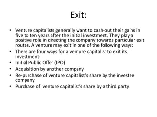 Exit:
• Venture capitalists generally want to cash-out their gains in
five to ten years after the initial investment. They play a
positive role in directing the company towards particular exit
routes. A venture may exit in one of the following ways:
• There are four ways for a venture capitalist to exit its
investment:
• Initial Public Offer (IPO)
• Acquisition by another company
• Re-purchase of venture capitalist’s share by the investee
company
• Purchase of venture capitalist’s share by a third party
 